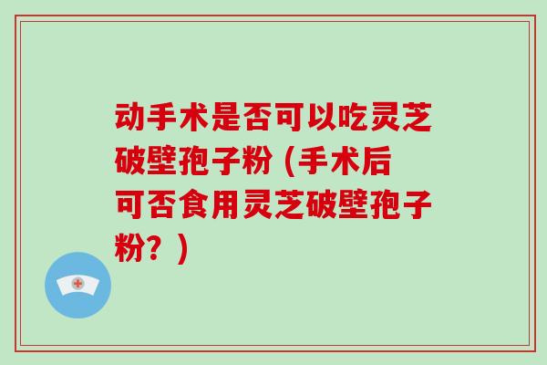 动手术是否可以吃灵芝破壁孢子粉 (手术后可否食用灵芝破壁孢子粉?)