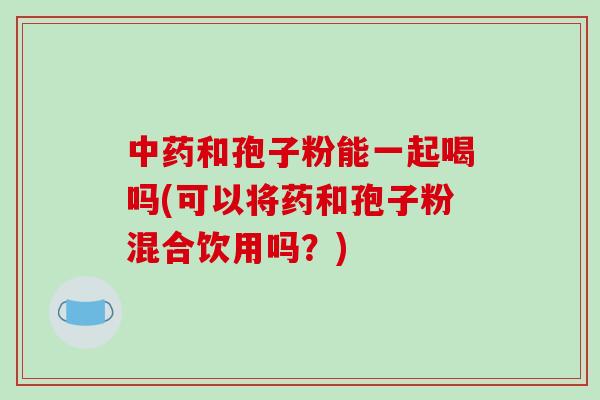 中药和孢子粉能一起喝吗(可以将药和孢子粉混合饮用吗?)