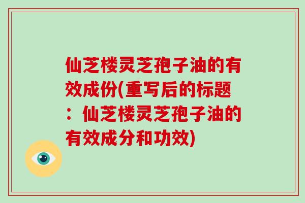 仙芝楼灵芝孢子油的有效成份(重写后的标题：仙芝楼灵芝孢子油的有效成分和功效)