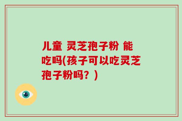儿童 灵芝孢子粉 能吃吗(孩子可以吃灵芝孢子粉吗?)