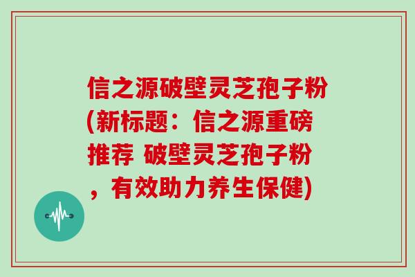 信之源破壁灵芝孢子粉(新标题:信之源重磅推荐 破壁灵芝孢子粉,有效助力养生保健)