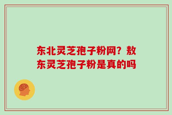 东北灵芝孢子粉网?敖东灵芝孢子粉是真的吗