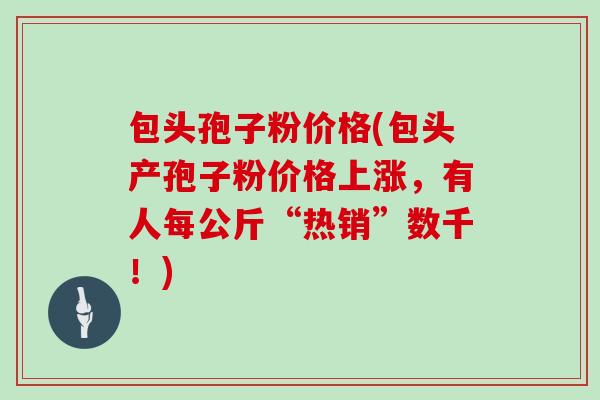 包头孢子粉价格(包头产孢子粉价格上涨，有人每公斤“热销”数千！)