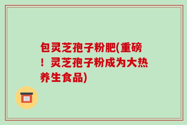 包灵芝孢子粉肥(重磅！灵芝孢子粉成为大热养生食品)