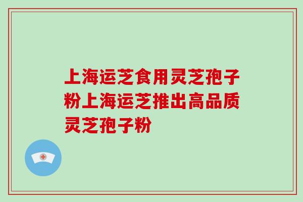 上海运芝食用灵芝孢子粉上海运芝推出高品质灵芝孢子粉