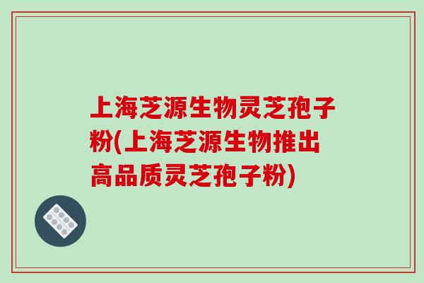 上海芝源生物灵芝孢子粉(上海芝源生物推出高品质灵芝孢子粉)