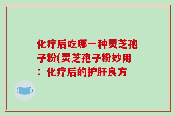 化疗后吃哪一种灵芝孢子粉(灵芝孢子粉妙用:化疗后的护肝良方