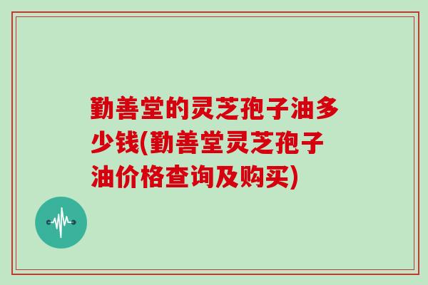 勤善堂的灵芝孢子油多少钱(勤善堂灵芝孢子油价格查询及购买)