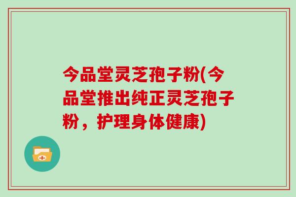 今品堂灵芝孢子粉(今品堂推出纯正灵芝孢子粉,护理身体健康)