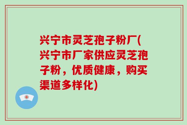 兴宁市灵芝孢子粉厂(兴宁市厂家供应灵芝孢子粉,优质健康,购买渠道多样化)
