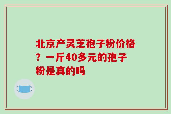 北京产灵芝孢子粉价格?一斤40多元的孢子粉是真的吗