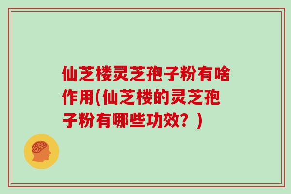 仙芝楼灵芝孢子粉有啥作用(仙芝楼的灵芝孢子粉有哪些功效?)