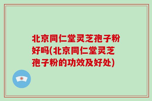 北京同仁堂灵芝孢子粉好吗(北京同仁堂灵芝孢子粉的功效及好处)