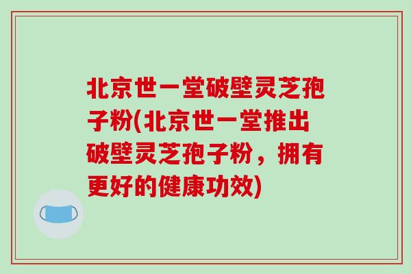 北京世一堂破壁灵芝孢子粉(北京世一堂推出破壁灵芝孢子粉，拥有更好的健康功效)