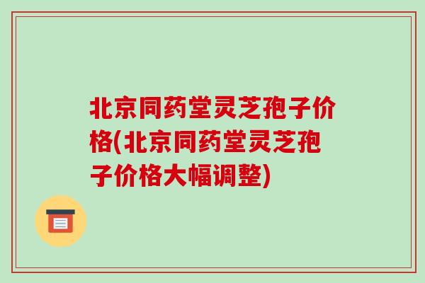 北京同药堂灵芝孢子价格(北京同药堂灵芝孢子价格大幅调整)