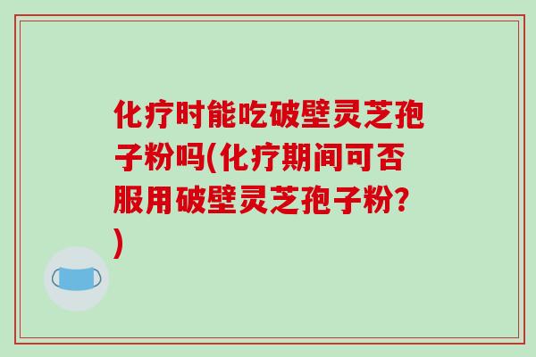 化疗时能吃破壁灵芝孢子粉吗(化疗期间可否服用破壁灵芝孢子粉?)