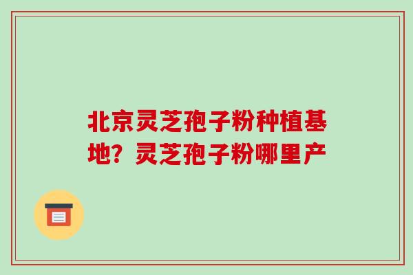 北京灵芝孢子粉种植基地？灵芝孢子粉哪里产