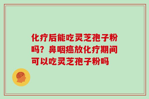 化疗后能吃灵芝孢子粉吗?鼻咽癌放化疗期间可以吃灵芝孢子粉吗