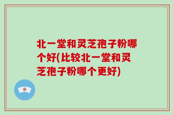 北一堂和灵芝孢子粉哪个好(比较北一堂和灵芝孢子粉哪个更好)