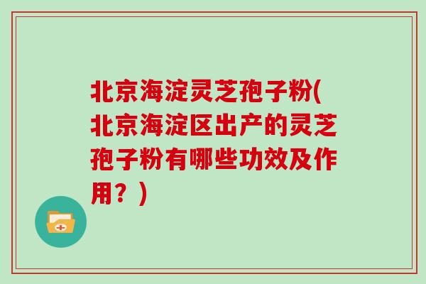 北京海淀灵芝孢子粉(北京海淀区出产的灵芝孢子粉有哪些功效及作用?)