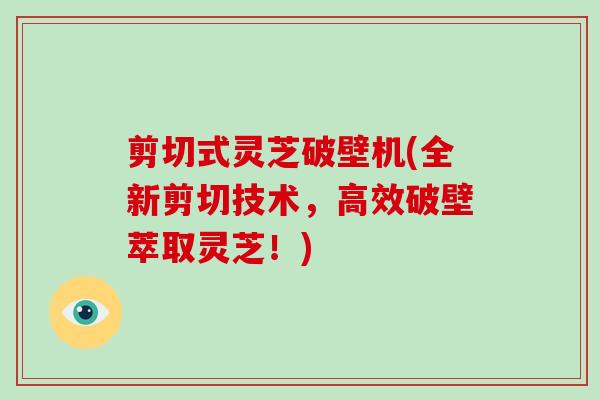 剪切式灵芝破壁机(全新剪切技术,高效破壁萃取灵芝!)
