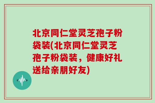 北京同仁堂灵芝孢子粉袋装(北京同仁堂灵芝孢子粉袋装,健康好礼送给亲朋好友)