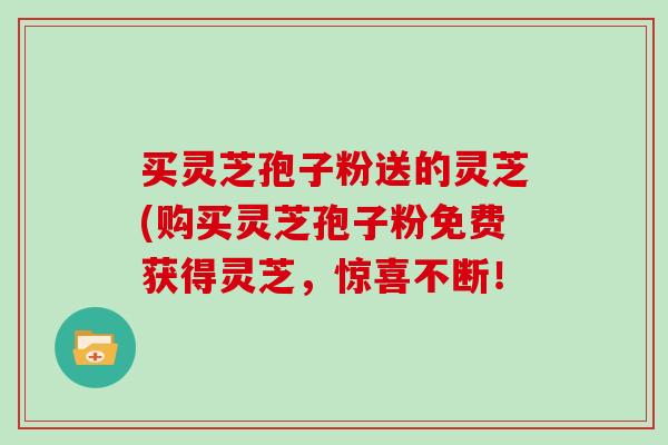 买灵芝孢子粉送的灵芝(购买灵芝孢子粉免费获得灵芝,惊喜不断!