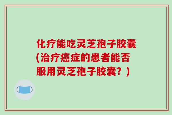 化疗能吃灵芝孢子胶囊(治疗癌症的患者能否服用灵芝孢子胶囊？)
