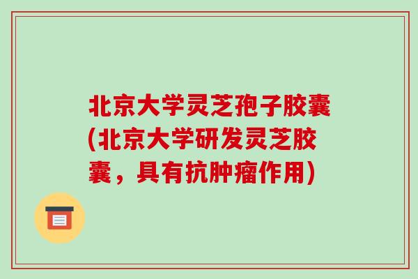 北京大学灵芝孢子胶囊(北京大学研发灵芝胶囊,具有抗肿瘤作用)