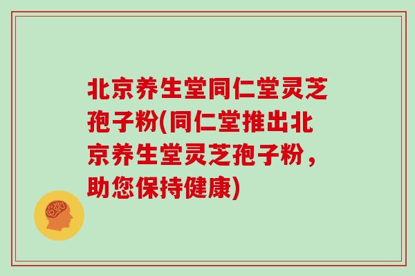 北京养生堂同仁堂灵芝孢子粉(同仁堂推出北京养生堂灵芝孢子粉，助您保持健康)