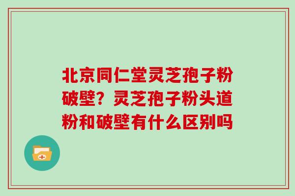 北京同仁堂灵芝孢子粉破壁?灵芝孢子粉头道粉和破壁有什么区别吗