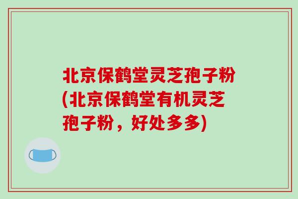 北京保鹤堂灵芝孢子粉(北京保鹤堂有机灵芝孢子粉，好处多多)