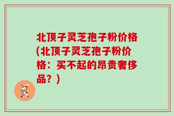 北顶子灵芝孢子粉价格(北顶子灵芝孢子粉价格：买不起的昂贵奢侈品？)