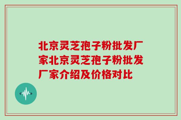 北京灵芝孢子粉批发厂家北京灵芝孢子粉批发厂家介绍及价格对比