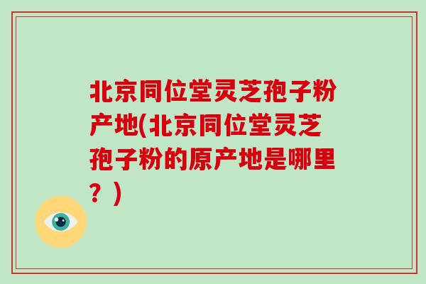 北京同位堂灵芝孢子粉产地(北京同位堂灵芝孢子粉的原产地是哪里?)