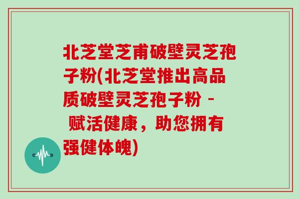 北芝堂芝甫破壁灵芝孢子粉(北芝堂推出高品质破壁灵芝孢子粉 - 赋活健康,助您拥有强健体魄)