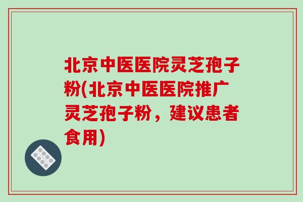 北京中医医院灵芝孢子粉(北京中医医院推广灵芝孢子粉,建议患者食用)