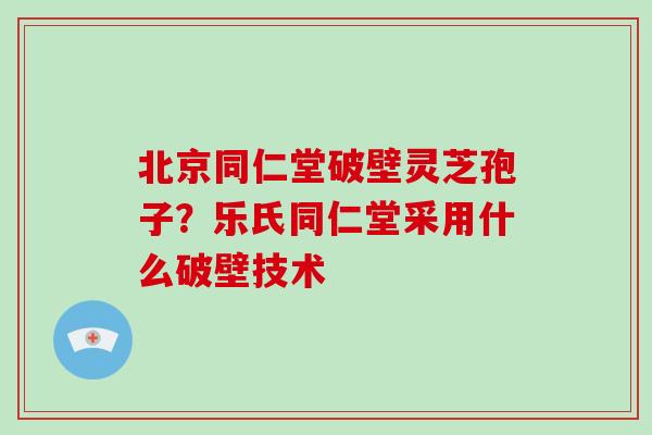 北京同仁堂破壁灵芝孢子?乐氏同仁堂采用什么破壁技术