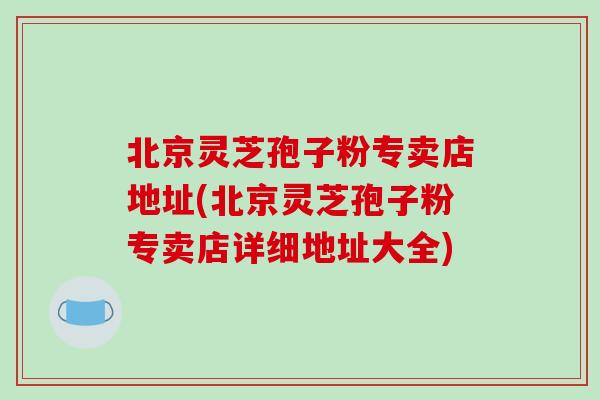 北京灵芝孢子粉专卖店地址(北京灵芝孢子粉专卖店详细地址大全)