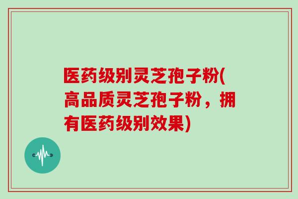 医药级别灵芝孢子粉(高品质灵芝孢子粉，拥有医药级别效果)