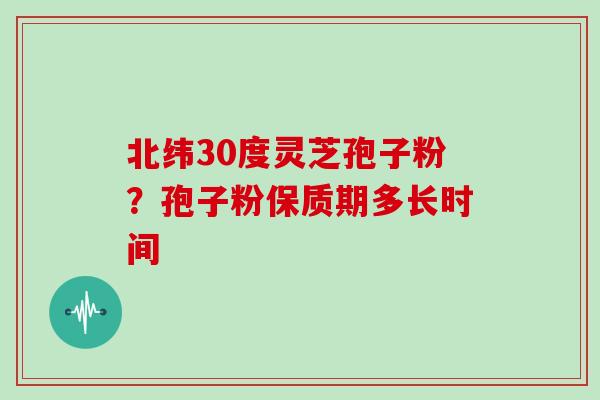 北纬30度灵芝孢子粉?孢子粉保质期多长时间