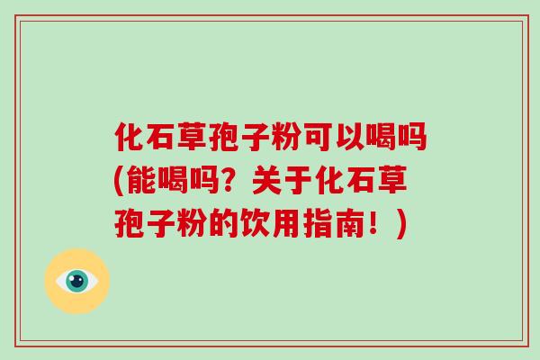 化石草孢子粉可以喝吗(能喝吗？关于化石草孢子粉的饮用指南！)