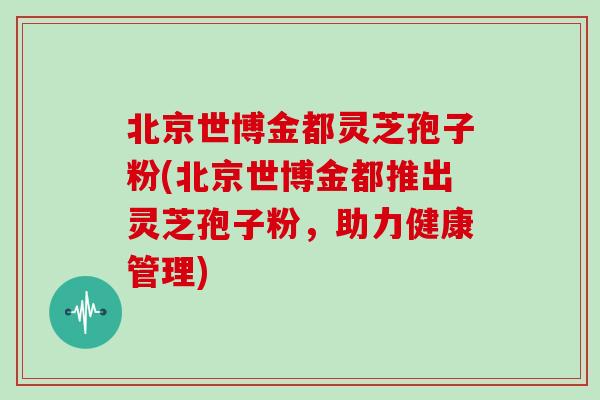 北京世博金都灵芝孢子粉(北京世博金都推出灵芝孢子粉,助力健康管理)