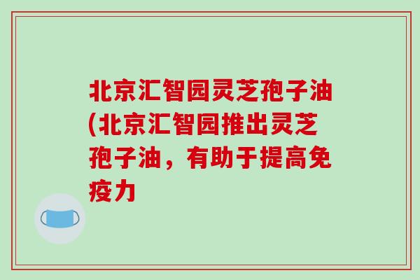 北京汇智园灵芝孢子油(北京汇智园推出灵芝孢子油，有助于提高免疫力