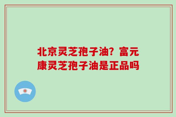 北京灵芝孢子油?富元康灵芝孢子油是正品吗