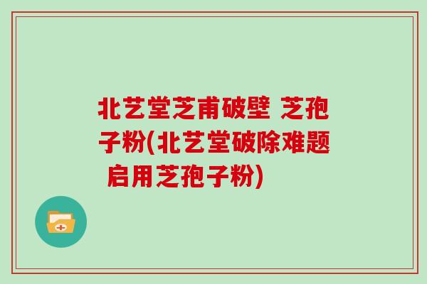 北艺堂芝甫破壁 芝孢子粉(北艺堂破除难题 启用芝孢子粉)