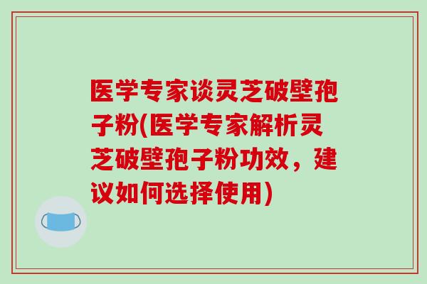 医学专家谈灵芝破壁孢子粉(医学专家解析灵芝破壁孢子粉功效,建议如何选择使用)