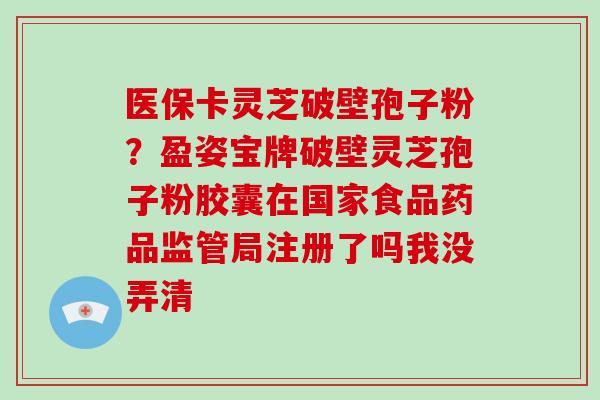 医保卡灵芝破壁孢子粉?盈姿宝牌破壁灵芝孢子粉胶囊在国家食品药品监管局注册了吗我没弄清