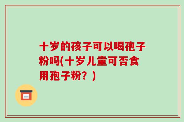 十岁的孩子可以喝孢子粉吗(十岁儿童可否食用孢子粉？)