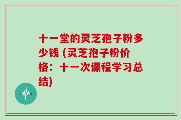 十一堂的灵芝孢子粉多少钱 (灵芝孢子粉价格：十一次课程学习总结)